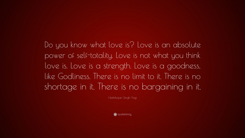 Harbhajan Singh Yogi Quote: “Do you know what love is? Love is an absolute power of self-totality. Love is not what you think love is. Love is a strength. Love is a goodness, like Godliness. There is no limit to it. There is no shortage in it. There is no bargaining in it.”