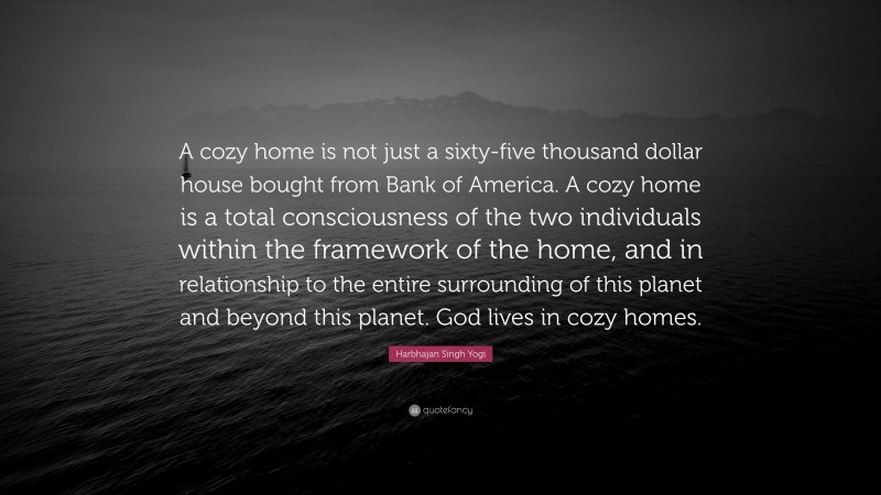 Harbhajan Singh Yogi Quote: “A cozy home is not just a sixty-five thousand dollar house bought from Bank of America. A cozy home is a total consciousness of the two individuals within the framework of the home, and in relationship to the entire surrounding of this planet and beyond this planet. God lives in cozy homes.”