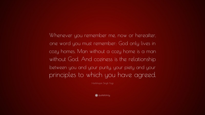 Harbhajan Singh Yogi Quote: “Whenever you remember me, now or hereafter, one word you must remember: God only lives in cozy homes. Man without a cozy home is a man without God. And coziness is the relationship between you and your purity, your piety and your principles to which you have agreed.”