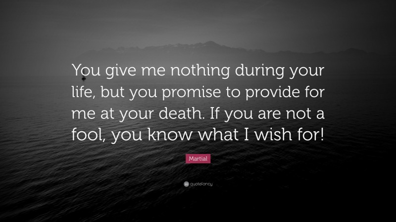 Martial Quote: “You give me nothing during your life, but you promise to provide for me at your death. If you are not a fool, you know what I wish for!”