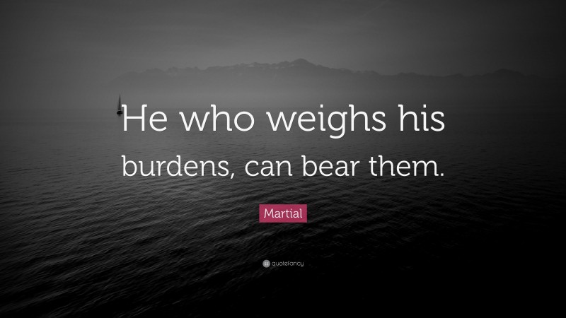 Martial Quote: “He who weighs his burdens, can bear them.”