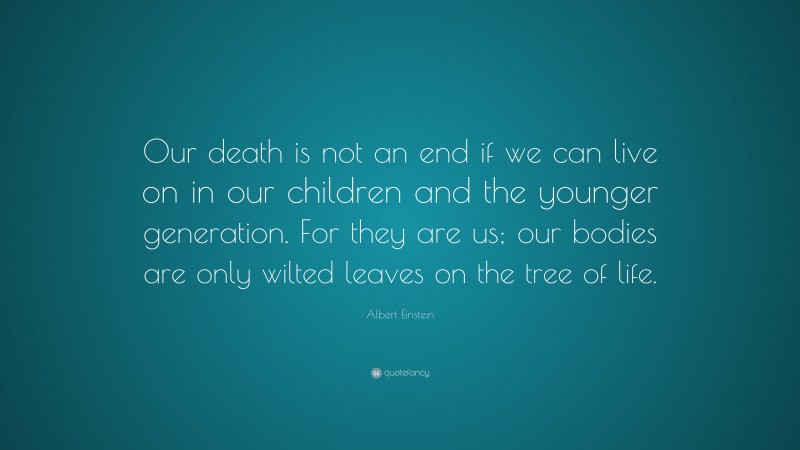 Albert Einstein Quote: “Our death is not an end if we can live on in our children and the younger generation. For they are us; our bodies are only wilted leaves on the tree of life.”