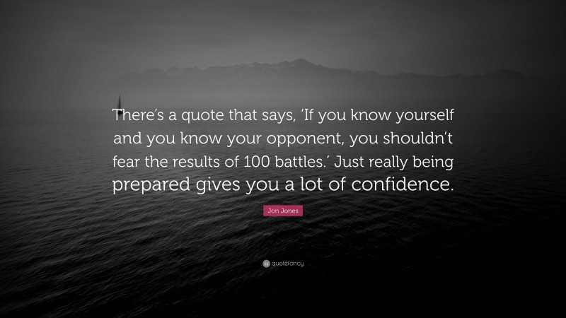 Jon Jones Quote: “There’s a quote that says, ‘If you know yourself and you know your opponent, you shouldn’t fear the results of 100 battles.’ Just really being prepared gives you a lot of confidence.”
