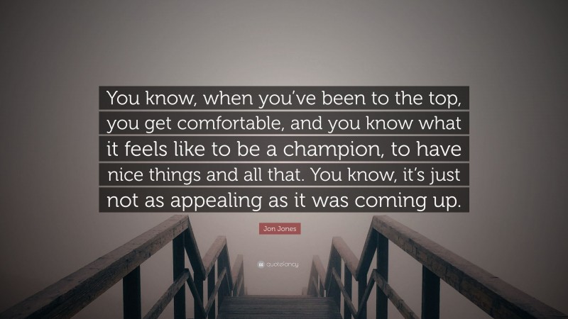 Jon Jones Quote: “You know, when you’ve been to the top, you get comfortable, and you know what it feels like to be a champion, to have nice things and all that. You know, it’s just not as appealing as it was coming up.”