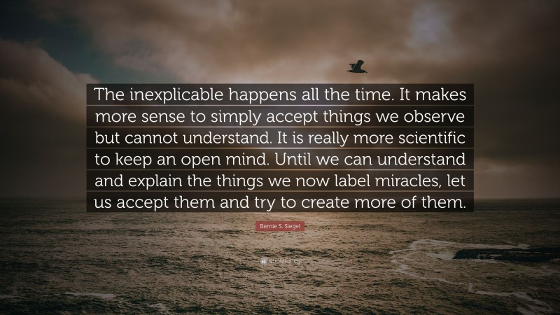 Bernie S. Siegel Quote: “The inexplicable happens all the time. It makes more sense to simply accept things we observe but cannot understand. It is really more scientific to keep an open mind. Until we can understand and explain the things we now label miracles, let us accept them and try to create more of them.”