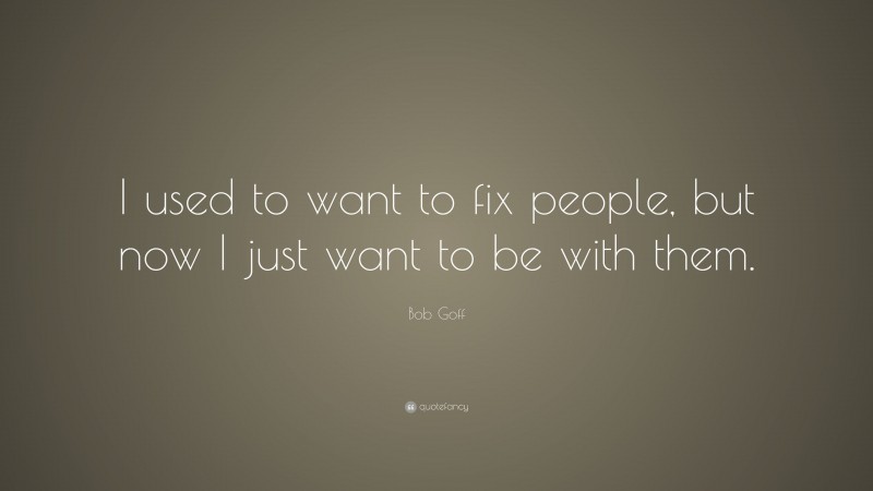 Bob Goff Quote: “I used to want to fix people, but now I just want to be with them.”