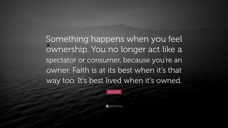 Bob Goff Quote: “Something happens when you feel ownership. You no longer act like a spectator or consumer, because you’re an owner. Faith is at its best when it’s that way too. It’s best lived when it’s owned.”