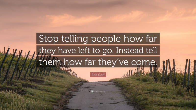 Bob Goff Quote: “Stop telling people how far they have left to go. Instead tell them how far they’ve come.”