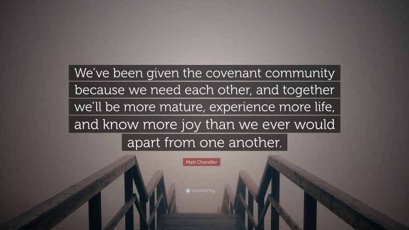 Matt Chandler Quote: “We’ve been given the covenant community because we need each other, and together we’ll be more mature, experience more life, and know more joy than we ever would apart from one another.”