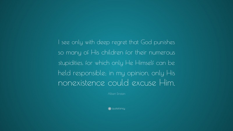 Albert Einstein Quote: “I see only with deep regret that God punishes so many of His children for their numerous stupidities, for which only He Himself can be held responsible; in my opinion, only His nonexistence could excuse Him.”