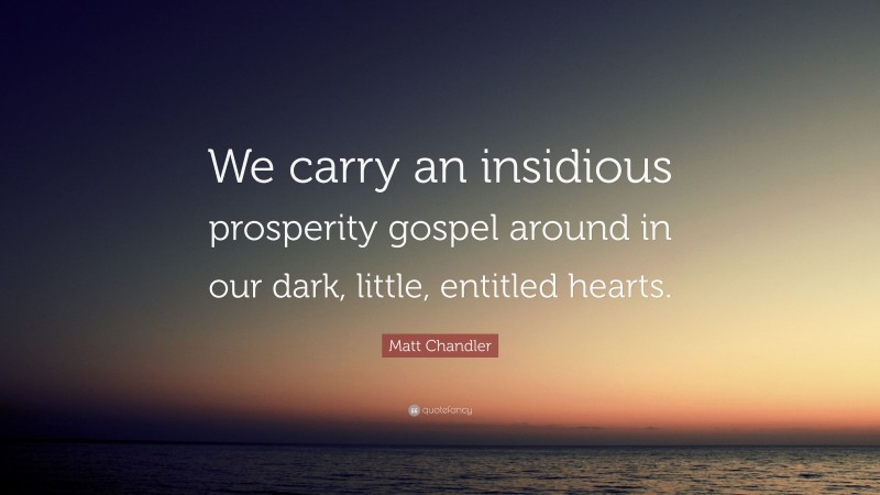 Matt Chandler Quote: “We carry an insidious prosperity gospel around in our dark, little, entitled hearts.”