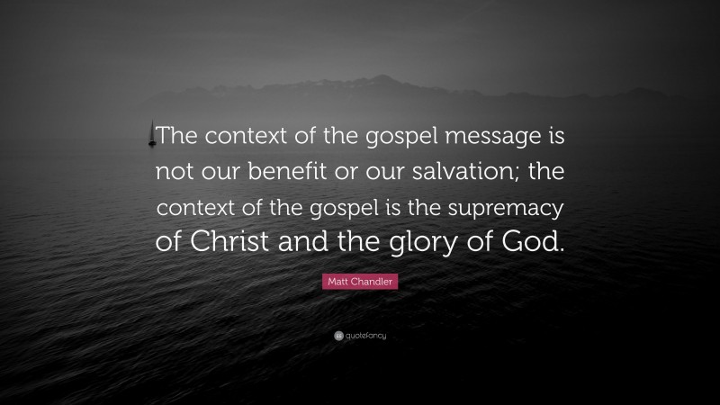 Matt Chandler Quote: “The context of the gospel message is not our benefit or our salvation; the context of the gospel is the supremacy of Christ and the glory of God.”