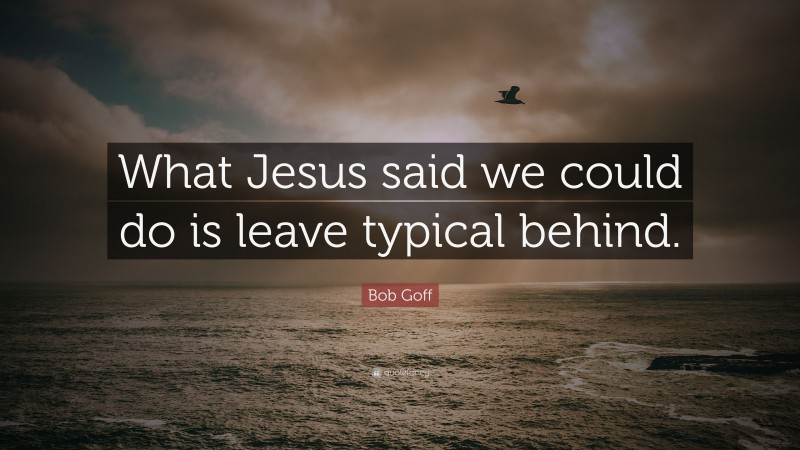 Bob Goff Quote: “What Jesus said we could do is leave typical behind.”