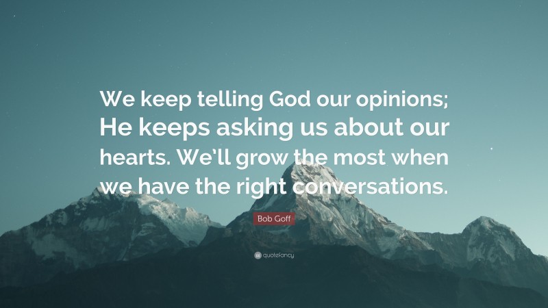 Bob Goff Quote: “We keep telling God our opinions; He keeps asking us about our hearts. We’ll grow the most when we have the right conversations.”