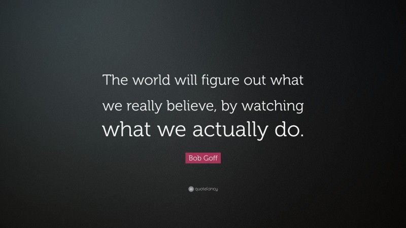 Bob Goff Quote: “The world will figure out what we really believe, by watching what we actually do.”