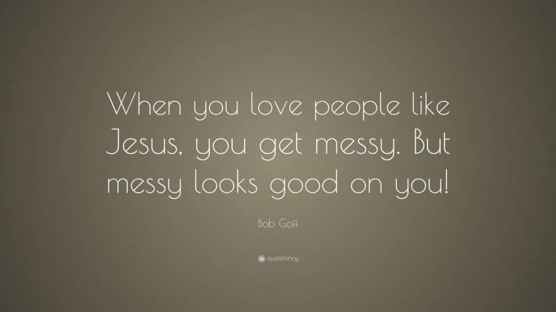 Bob Goff Quote: “When you love people like Jesus, you get messy. But messy looks good on you!”