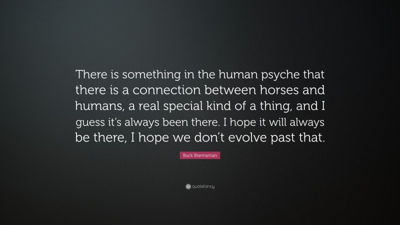 Buck Brannaman Quote: “There is something in the human psyche that there is a connection between horses and humans, a real special kind of a thing, and I guess it’s always been there. I hope it will always be there, I hope we don’t evolve past that.”