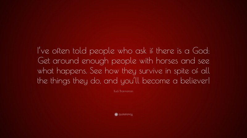 Buck Brannaman Quote: “I’ve often told people who ask if there is a God: Get around enough people with horses and see what happens. See how they survive in spite of all the things they do, and you’ll become a believer!”