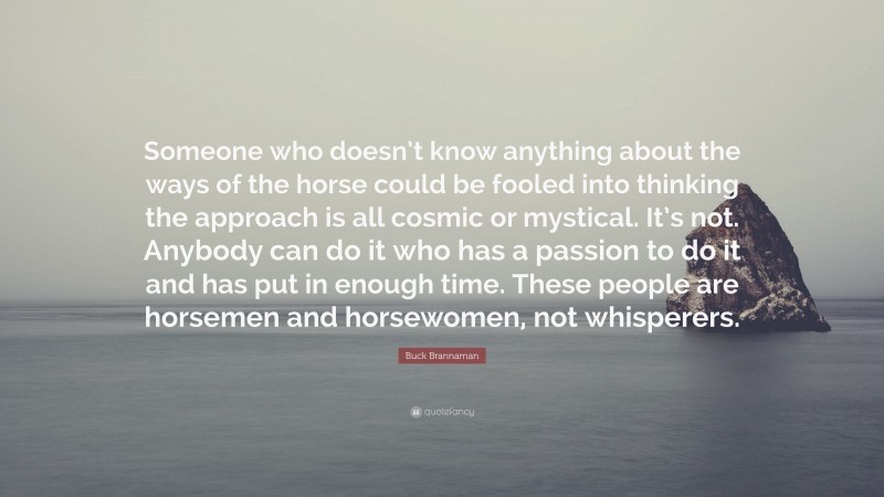 Buck Brannaman Quote: “Someone who doesn’t know anything about the ways of the horse could be fooled into thinking the approach is all cosmic or mystical. It’s not. Anybody can do it who has a passion to do it and has put in enough time. These people are horsemen and horsewomen, not whisperers.”