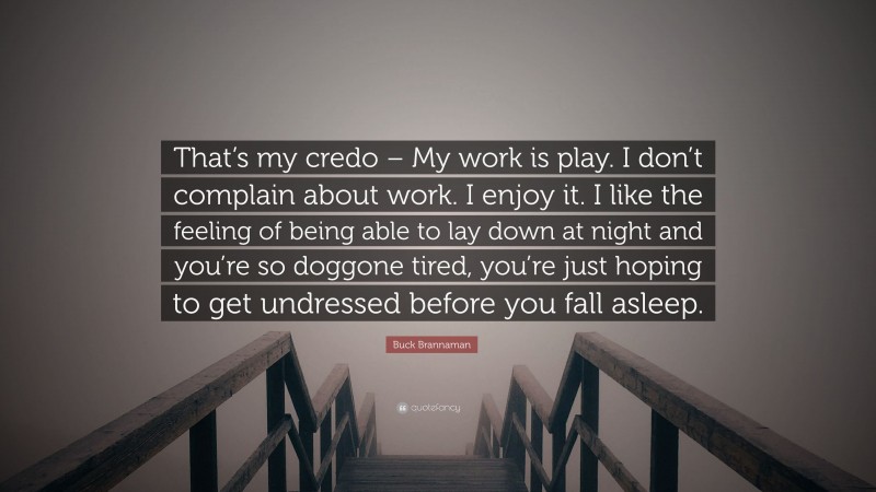 Buck Brannaman Quote: “That’s my credo – My work is play. I don’t complain about work. I enjoy it. I like the feeling of being able to lay down at night and you’re so doggone tired, you’re just hoping to get undressed before you fall asleep.”