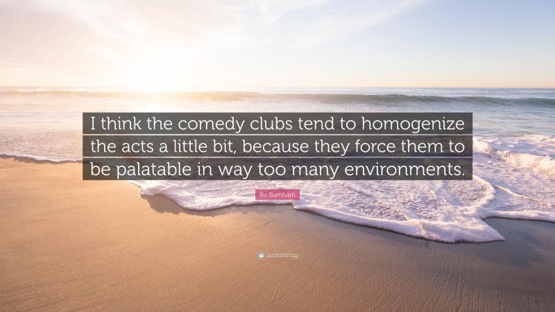 Bo Burnham Quote: “I think the comedy clubs tend to homogenize the acts a little bit, because they force them to be palatable in way too many environments.”