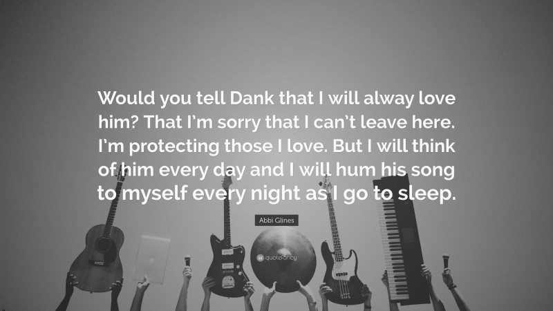 Abbi Glines Quote: “Would you tell Dank that I will alway love him? That I’m sorry that I can’t leave here. I’m protecting those I love. But I will think of him every day and I will hum his song to myself every night as I go to sleep.”