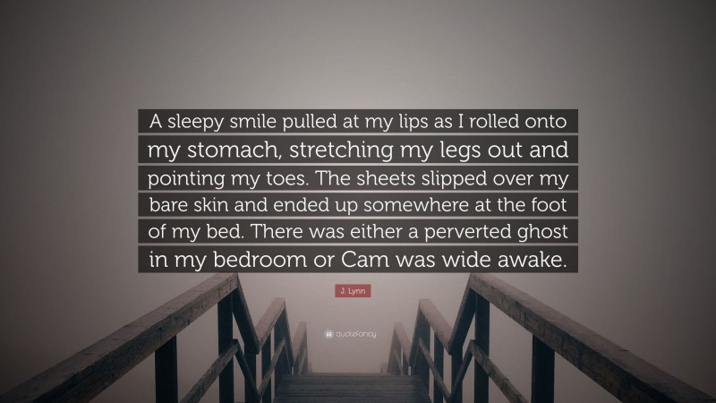 J. Lynn Quote: “A sleepy smile pulled at my lips as I rolled onto my stomach, stretching my legs out and pointing my toes. The sheets slipped over my bare skin and ended up somewhere at the foot of my bed. There was either a perverted ghost in my bedroom or Cam was wide awake.”