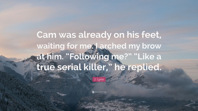 J. Lynn Quote: “Cam was already on his feet, waiting for me. I arched my brow at him. “Following me?” “Like a true serial killer,” he replied.”
