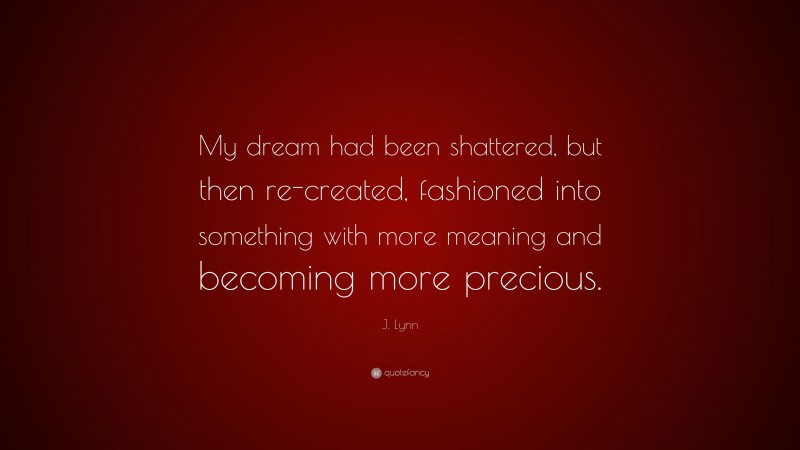 J. Lynn Quote: “My dream had been shattered, but then re-created, fashioned into something with more meaning and becoming more precious.”
