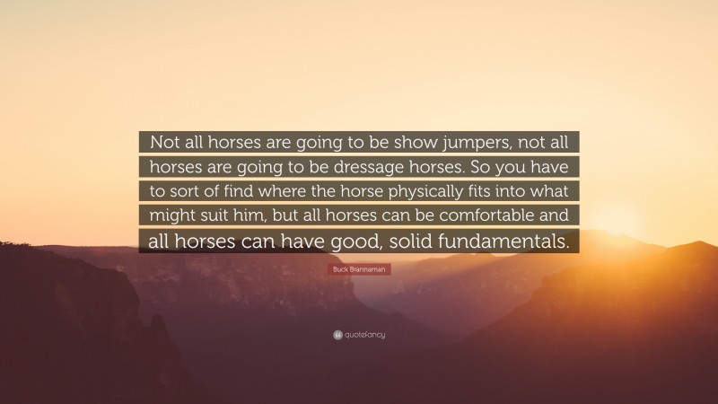 Buck Brannaman Quote: “Not all horses are going to be show jumpers, not all horses are going to be dressage horses. So you have to sort of find where the horse physically fits into what might suit him, but all horses can be comfortable and all horses can have good, solid fundamentals.”