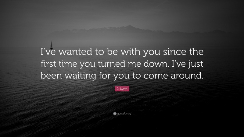 J. Lynn Quote: “I’ve wanted to be with you since the first time you turned me down. I’ve just been waiting for you to come around.”