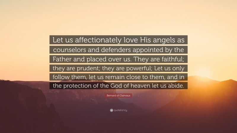 Bernard of Clairvaux Quote: “Let us affectionately love His angels as counselors and defenders appointed by the Father and placed over us. They are faithful; they are prudent; they are powerful; Let us only follow them, let us remain close to them, and in the protection of the God of heaven let us abide.”