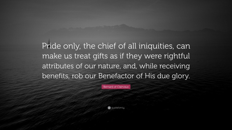 Bernard of Clairvaux Quote: “Pride only, the chief of all iniquities, can make us treat gifts as if they were rightful attributes of our nature, and, while receiving benefits, rob our Benefactor of His due glory.”