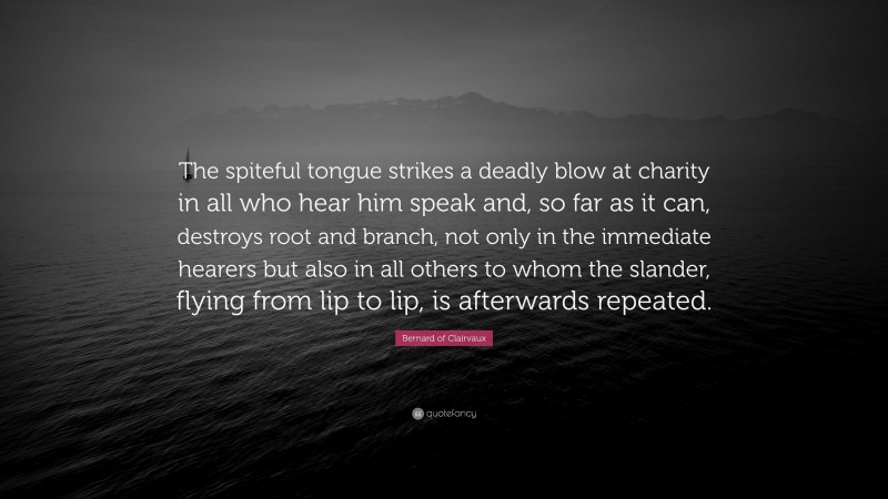 Bernard of Clairvaux Quote: “The spiteful tongue strikes a deadly blow at charity in all who hear him speak and, so far as it can, destroys root and branch, not only in the immediate hearers but also in all others to whom the slander, flying from lip to lip, is afterwards repeated.”