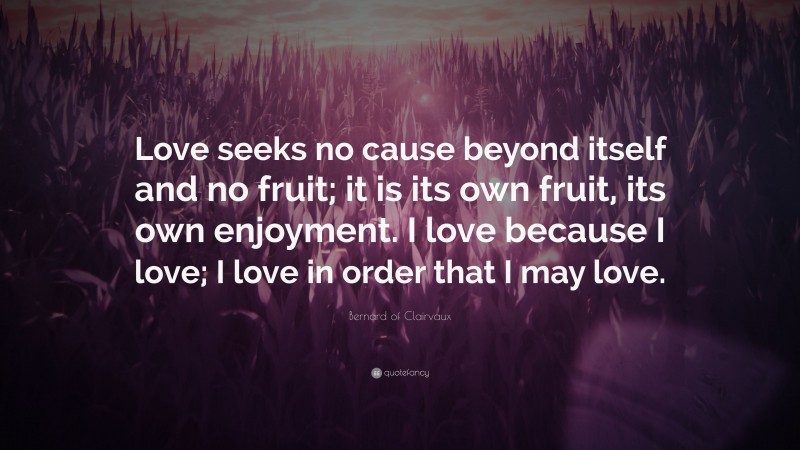 Bernard of Clairvaux Quote: “Love seeks no cause beyond itself and no fruit; it is its own fruit, its own enjoyment. I love because I love; I love in order that I may love.”
