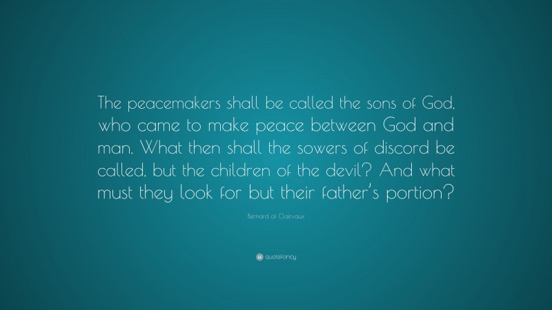 Bernard of Clairvaux Quote: “The peacemakers shall be called the sons of God, who came to make peace between God and man. What then shall the sowers of discord be called, but the children of the devil? And what must they look for but their father’s portion?”