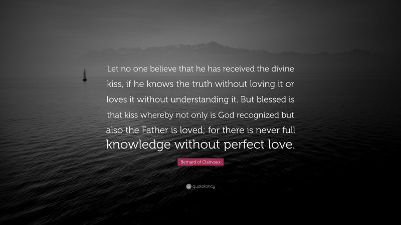Bernard of Clairvaux Quote: “Let no one believe that he has received the divine kiss, if he knows the truth without loving it or loves it without understanding it. But blessed is that kiss whereby not only is God recognized but also the Father is loved; for there is never full knowledge without perfect love.”