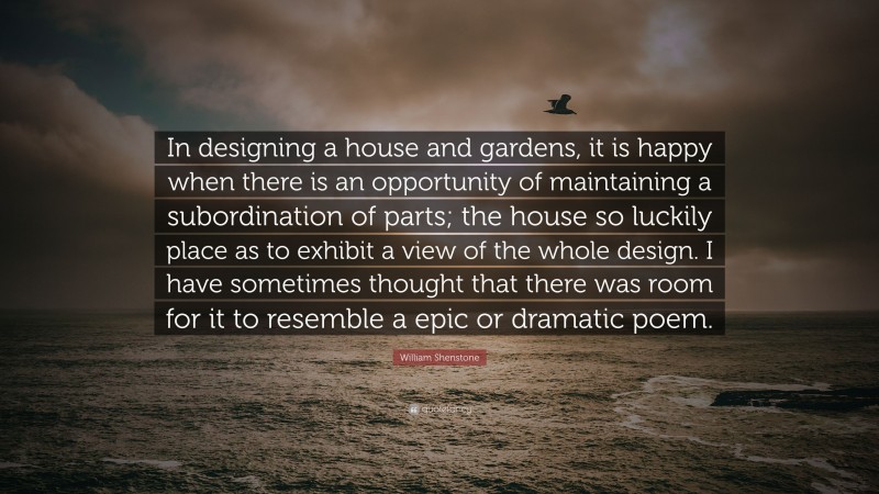 William Shenstone Quote: “In designing a house and gardens, it is happy when there is an opportunity of maintaining a subordination of parts; the house so luckily place as to exhibit a view of the whole design. I have sometimes thought that there was room for it to resemble a epic or dramatic poem.”