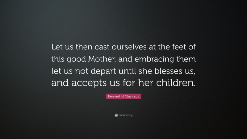 Bernard of Clairvaux Quote: “Let us then cast ourselves at the feet of this good Mother, and embracing them let us not depart until she blesses us, and accepts us for her children.”