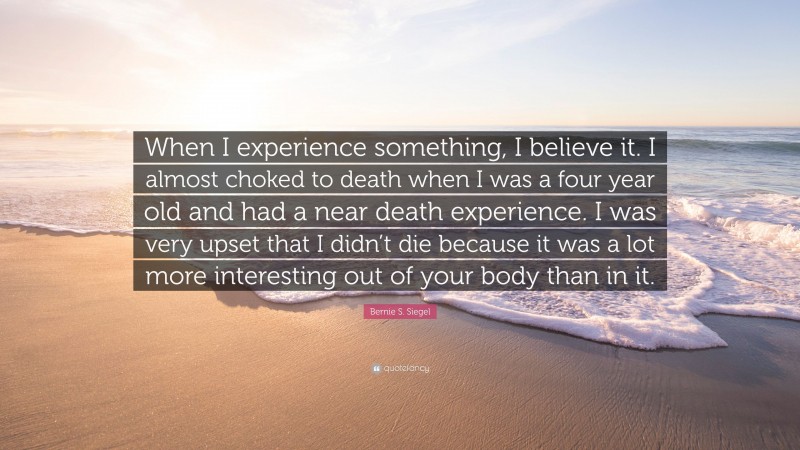 Bernie S. Siegel Quote: “When I experience something, I believe it. I almost choked to death when I was a four year old and had a near death experience. I was very upset that I didn’t die because it was a lot more interesting out of your body than in it.”
