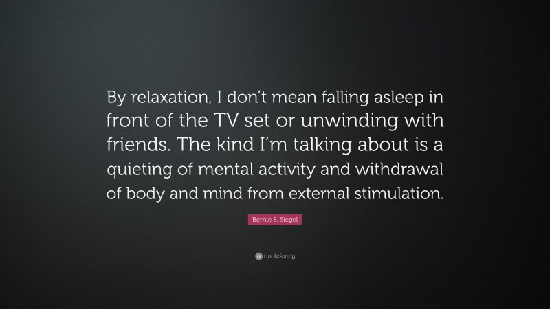Bernie S. Siegel Quote: “By relaxation, I don’t mean falling asleep in front of the TV set or unwinding with friends. The kind I’m talking about is a quieting of mental activity and withdrawal of body and mind from external stimulation.”
