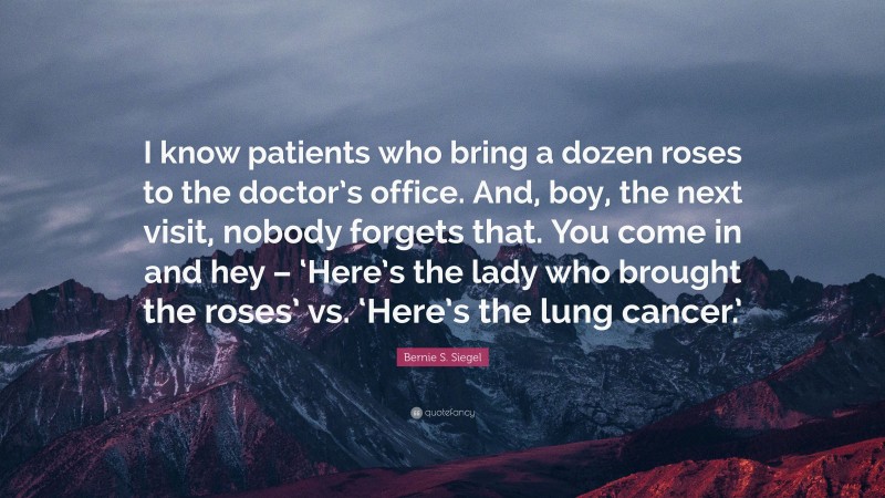 Bernie S. Siegel Quote: “I know patients who bring a dozen roses to the doctor’s office. And, boy, the next visit, nobody forgets that. You come in and hey – ‘Here’s the lady who brought the roses’ vs. ‘Here’s the lung cancer.’”