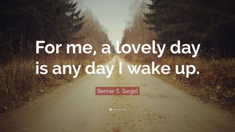Bernie S. Siegel Quote: “For me, a lovely day is any day I wake up.”