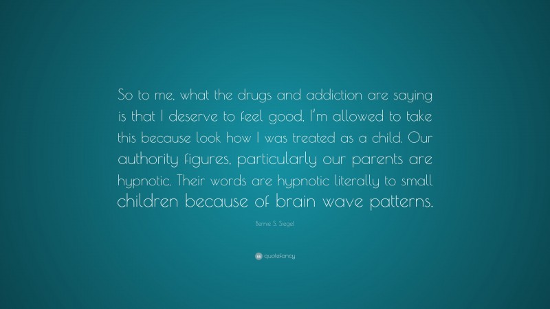 Bernie S. Siegel Quote: “So to me, what the drugs and addiction are saying is that I deserve to feel good, I’m allowed to take this because look how I was treated as a child. Our authority figures, particularly our parents are hypnotic. Their words are hypnotic literally to small children because of brain wave patterns.”
