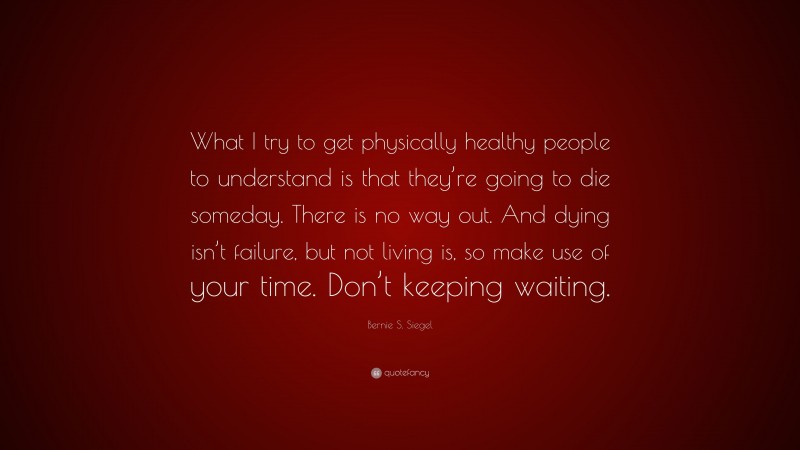 Bernie S. Siegel Quote: “What I try to get physically healthy people to understand is that they’re going to die someday. There is no way out. And dying isn’t failure, but not living is, so make use of your time. Don’t keeping waiting.”