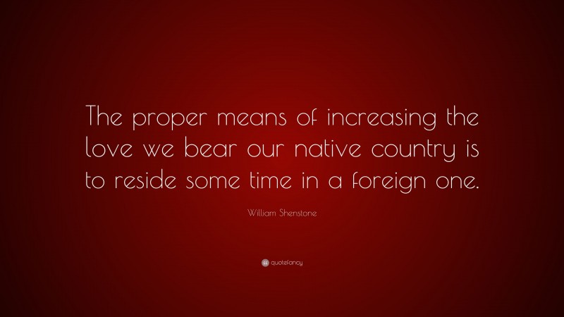 William Shenstone Quote: “The proper means of increasing the love we bear our native country is to reside some time in a foreign one.”