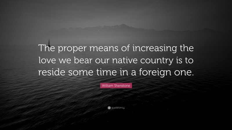 William Shenstone Quote: “The proper means of increasing the love we bear our native country is to reside some time in a foreign one.”