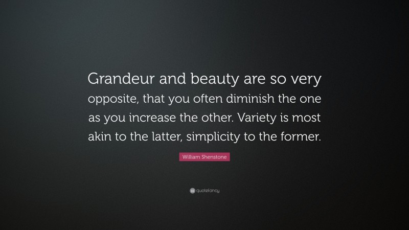 William Shenstone Quote: “Grandeur and beauty are so very opposite, that you often diminish the one as you increase the other. Variety is most akin to the latter, simplicity to the former.”