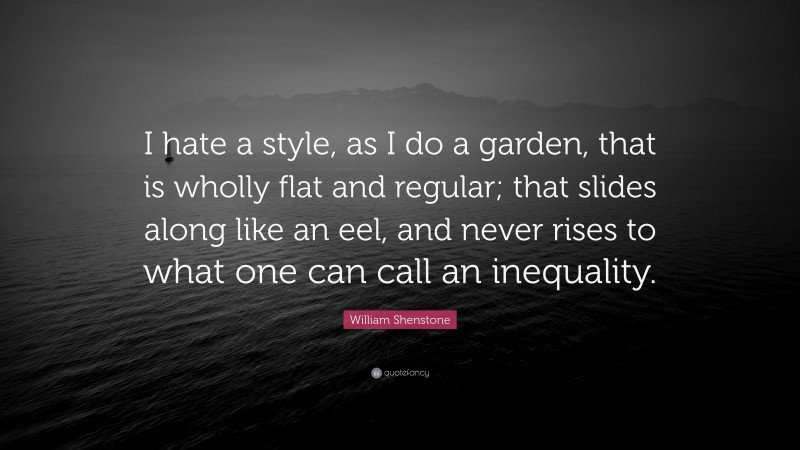 William Shenstone Quote: “I hate a style, as I do a garden, that is wholly flat and regular; that slides along like an eel, and never rises to what one can call an inequality.”