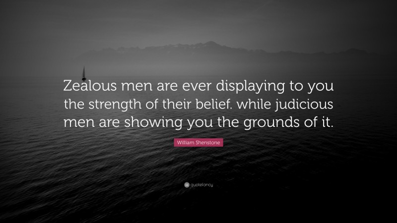William Shenstone Quote: “Zealous men are ever displaying to you the strength of their belief. while judicious men are showing you the grounds of it.”